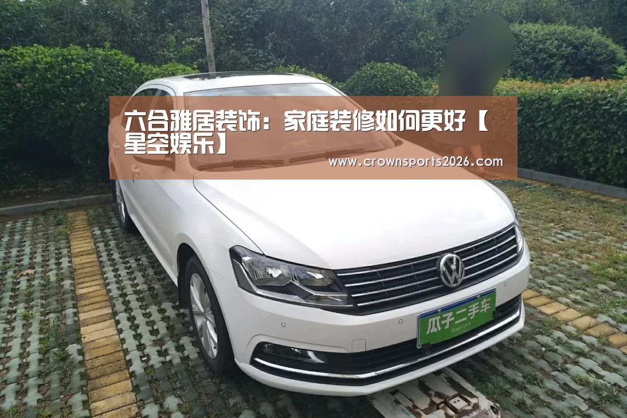 六合雅居装饰：家庭装修如何更好【星空娱乐】(图2)