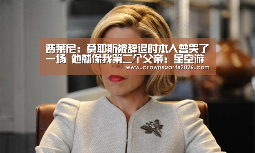费莱尼:莫耶斯被辞退时本人曾哭了一场 他就像我第二个父亲:星空游戏官网(图4) 费莱尼:莫耶斯被辞退时本人曾哭了一场 他就像我第二个父亲:星空游戏官网(图4)