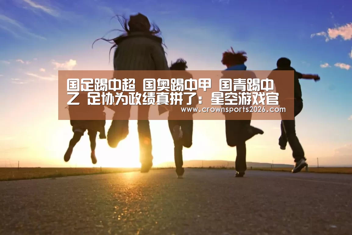 国足踢中超 国奥踢中甲 国青踢中乙 足协为政绩真拼了:星空游戏官网(图2) 星空娱乐